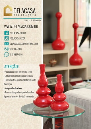 /DELACASA.DECOR
/DELACASADECOR
DELACASADECOR@HOTMAIL.COM
(43) 3351-9182
(43) 9837-4894
CNPJ: 22.171.186/0001-84
WWW.DELACASA.COM.BR
• Peças decoradas em pintura a frio.
• Utilizar somente arranjos artificiais.
• Flores e outros objetos não fazem parte
das peças.
• Imagens Ilustrativas.
• As cores dos produtos poderão sofrer
ligeiras alterações devido à impressão.
ATENÇÃO!
 