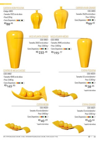 • BASIC YELLOW
VASO ATLANTA GRANDE
COD: 64857 •
Tamanho: 26X57 cm de altura •
Peso: 3,600 kg •
Cores Disponíveis: •
GARRAFA RUBI GRANDE
COD: 64812•
Tamanho: 20x29 cm de altura •
Peso: 1,050 kg •
Cores Disponíveis: •
ESFERA PEQUENA
COD: 64229 •
Tamanho: 8,5 cm de diâmetro •
Peso: 0,300 kg •
Cores Disponíveis: •
ESFERA MÉDIA
COD: 64228 •
Tamanho: 10 cm de diâmetro •
Peso: 0,400 kg •
Cores Disponíveis: •
ESFERA GRANDE
COD: 64227 •
Tamanho: 12 cm de diâmetro •
Peso: 0,930 kg •
Cores Disponíveis: •
CENTRO DE MESA CLASSIC
•COD: 64867
• Tamanho: 49X16 cm de altura
• Peso: 2,540 kg
• Cores Disponíveis:
VASO ATLANTA MÉDIO
•COD: 64858
• Tamanho: 24X45 cm de altura
• Peso: 3,000 kg
• Cores Disponíveis:
GARRAFA RUBI PEQUENA
•Código: 64813
• Tamanho: 17X23 cm de altura
• Peso:0,78 kg
• Cores Disponíveis:
38
40 43
R$
R$ R$
232R$ ,48
,25
195R$ ,77
165R$ ,95
99R$ ,42
88R$ ,46
,29 ,34
05SITE: WWW.DELACASA.COM.BR | E-MAIL: ATENDIMENTO@DELACASA.COM.BR | FONE (43)3351-9182
*suporte não incluso
*suporte não incluso*suporte não incluso
 
