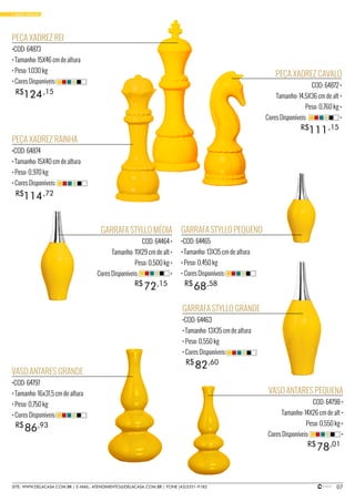 07SITE: WWW.DELACASA.COM.BR | E-MAIL: ATENDIMENTO@DELACASA.COM.BR | FONE (43)3351-9182
PEÇA XADREZ REI
•COD: 64873
• Tamanho: 15X46 cm de altura
• Peso: 1,030 kg
• Cores Disponíveis:
PEÇA XADREZ RAINHA
•COD: 64874
• Tamanho: 15X40 cm de altura
• Peso: 0,970 kg
• Cores Disponíveis:
124
114
R$
R$
,15
,72
PEÇA XADREZ CAVALO
COD: 64872 •
Tamanho: 14,5X36 cm de alt •
Peso: 0,760 kg •
Cores Disponíveis: •
111R$ ,15
GARRAFA STYLLO GRANDE
•COD: 64463
• Tamanho: 13X35 cm de altura
• Peso: 0,550 kg
• Cores Disponíveis:
GARRAFA STYLLO PEQUENO
•COD: 64465
• Tamanho: 13X35 cm de altura
• Peso: 0,450 kg
• Cores Disponíveis:
VASO ANTARES GRANDE
•COD: 64797
• Tamanho: 16x31,5 cm de altura
• Peso: 0,750 kg
• Cores Disponíveis:
82
68
86
R$
R$
R$
,60
,58
,93
GARRAFA STYLLO MÉDIA
COD: 64464 •
Tamanho: 11X29 cm de alt •
Peso: 0,500 kg •
Cores Disponíveis: •
VASO ANTARES PEQUENA
COD: 64798 •
Tamanho: 14X26 cm de alt •
Peso: 0,550 kg •
Cores Disponíveis: •
72
78
R$
R$
,15
,01
• BASIC YELLOW
 