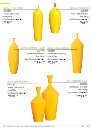 08SITE: WWW.DELACASA.COM.BR | E-MAIL: ATENDIMENTO@DELACASA.COM.BR | FONE (43)3351-9182
GARRAFA LISBOA MEDIA
COD: 64709 •
Tamanho: 15X36 cm de altura •
Peso: 1,150 kg •
Cores Disponíveis: •
GARRAFA FRANCESA PEQUENA
COD: 64788 •
Tamanho: 16X50 cm de altura •
Peso: 1,150 kg •
Cores Disponíveis: •
88R$ ,97
GARRAFA LISBOA GRANDE
• COD: 64769
• Tamanho: 12X39 cm de alt
• Peso: 1,150 kg
• Cores Disponíveis:
VASO ESPLENDOR PEQUENO
• COD: 64786
• Tamanho: 22X49,5 cm de alt
• Peso: 2,500 kg
• Cores Disponíveis:
VASO ESPLENDOR GRANDE
COD: 64785 •
Tamanho: 25X62 cm de altura •
Peso: 3,000 kg •
Cores Disponíveis: •
GARRAFA FRANCESA GRANDE
• COD: 64787
• Tamanho: 18X59,5 cm de altura
• Peso: 2,600 kg
• Cores Disponíveis:
90R$ ,50
234144 R$R$ ,01,79
183 229R$ R$,28 ,67
• BASIC YELLOW
 