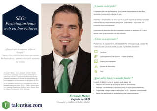 ¿Quieres que tu empresa salga en
Google?
Conoce los criterios que tienen en cuenta
los buscadores, optimiza tu web y aumenta
tus ventas.
Fernando Muñoz
Experto en SEO
Consultor y Auditor en Señor Muñoz
¿A quién va dirigido?
Empleados del área de Marketing que quieran desarrollarse en esta área,
reciclarse o comenzar a trabajar en ella.
Gerentes y responsables de área que en un corto espacio de tiempo necesitan
información muy especializada para poder externalizar y supervisar sus
proyectos de posicionamiento.
Empresas de desarrollo web que necesiten volcarse en aprender SEO para
aportar valor a los proyectos con sus clientes.
¿Cómo va a aprender?
¿Qué sabrá hacer cuando finalice?
Cuando finalice el curso el usuario será capaz de:
 Mejorar la posición de su página web en buscadores.
 Manejar herramientas y técnicas para un buen posicionamiento.
 Supervisar trabajos relacionados con SEO y proponer correcciones.
 Medir los resultados de su estrategia de posicionamiento.
Ponemos a tu disposición nuestra plataforma online para que puedas for-
marte cuando quieras y donde puedas. Aprenderás mediante:
Lecturas
Casos prácticos de buenas y malas prácticas
Videos documentales
Grupos de discusión
Test
SEO:
Posicionamiento
web en buscadores
Fernando Muñoz, Socio fundador de Señor Muñoz
Consultores, participa como ponente y formador en
numerosas charlas y congresos de Marketing Online,
formando anualmente a decenas de profesionales del
posicionamiento en buscadores con sus cursos de SEO.
Ha desarrollado trabajos de posicionamiento para im-
portantes empresas como ALSA, TERRA, Direct Segu-
ros, Nautalia, PepeTravel, Halcón Viajes, Fuerte Hote-
les, MasterD formación, Helle Hollis,etc.
 