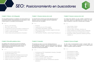 Unidad 1. Motores de la búsqueda.
En esta unidad aprenderás el vocabulario y las técnicas básicas que
te permitirán entender el funcionamiento de los buscadores y sacar
el mayor partido a tu estrategia de posicionamiento.
Temas
1. Qué son y como funcionan
2. Qué es SEO y qué no es SEO
3. La importancia de estar bien posicionados. El triángulo de oro
4. El usuario, el centro de todo. Como buscan los usuarios
5. Usuarios y motores de búsqueda
6. Teorías erróneas sobre posicionamiento en buscadores
Unidad 2. Descubrir palabras claves.
Las palabras clave o Keywords son uno de los elementos
fundamentales en el posicionamiento de una web. En esta
unidad aprenderás a determinar qué palabras utilizar,
dónde y cuándo utilizarlas
Temas.
1. La importancia de las palabras claves
2. Descubriendo palabras claves
3. Importancia, popularidad y dificultades de las keywords
4. Preparando arquitectura web según las palabras claves
5. Nichos de mercado: como encontrarlos
6. Palabras claves que nos traen tráfico
Unidad 3. Factores internos de tu web.
La estructura de la web tiene una enorme importancia para el
buscador, a través de esta unidad conocerás la arquitectura
ideal que debe tener una página.
Temas.
1. El dominio
2. Arquitectura de la web, URL amigables
3. Accesibilidad, indexabilidad y usabilidad
4. Página principal, páginas secundarias y páginas de aterrizaje
5. La velocidad de la web
6. CMS Específicos: WordPress, Joomla, Drupal, Prestashop, etc.
Unidad 4. Contenido.
El contenido que ofreces en tu web es fundamental para tu
posicionamiento en buscadores. En esta unidad aprenderás cuáles son
las características que debe cumplir tu contenido y como aplicarlas
para lograr un buen posicionamiento.
Temas.
1. Escribiendo para SEO. Granularidad de contenidos. Densidades
2. ¿Cantidad o calidad?
3. Etiquetados y Snippets
4. Dar mas visibilidad al contenido: Metadatos
5. Frescura, frecuencia, QDF y ordenación
6. Automatización de contenidos, distribución de contenidos
automáticos
Unidad 5. Factores externos de tu web.
Los enlaces dan cohesión a tu web y ayudan a posicionarte. Con
esta unidad conocerás la importancia de los enlaces, sus tipos,
dónde conseguirlos y cómo hacer contenidos que los atraigan.
Temas.
1. Tipos de enlace y fuerzas
2. Donde conseguir enlaces
3. Grafos de enlaces: densidades, estructuras, etc.
4. Generar contenidos que atraigan los enlaces (Linkbaiting)
5. Estrategias y factores para la cualificación de un enlace
6. Herramientas: análisis, generación, tendencias, gestión de
campañas, etc.
Unidad 6. Universo Google.
No sólo existe el posicionamiento normal: conseguir tráfico con
imágenes y videos o situarte correctamente en los mapas atraerá
visitas y te ayudará a lograr tus objetivos.
Temas.
1. Posicionamiento en mapas
2. Posicionamiento en imágenes
3. Posicionamiento en shopping
4. Posicionamiento en videos
5. Búsqueda Universal
6. El ¿futuro? de Google
SEO: Posicionamiento en buscadores
 