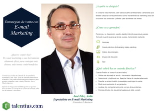¿Quieres vender más?
El e-mail marketing es una herramienta
altamente eficaz para conseguir más
clientes, más ventas y más beneficios.
José Fdez. Ávila
Especialista en E-mail Marketing
Consultor E-Business
¿A quién va dirigido?
El curso ha sido diseñado para todos aquellos profesionales o empresas que
deseen utilizar el correo electrónico como herramienta de marketing para dar
a conocer sus productos y ofertas y así aumentar sus ventas.
¿Cómo va a aprender?
¿Qué sabrá hacer cuando finalice?
Cuando finalice el curso el usuario sabrá:
 Utilizar las técnicas de envío y conversión más efectivas.
 Seleccionar y optimizar una Base de Datos de clientes adecuada.
 Diseñar su propio boletín o newsletter para lograr la venta.
 Medir sus resultados de su campaña.
 Analizar los comportamientos de compra de sus clientes.
 Conocerá todos los requisitos legales que debe cumplir.
Ponemos a tu disposición nuestra plataforma online para que puedas
formarte cuando quieras y donde puedas. Aprenderás mediante:
Lecturas
Casos prácticos de buenas y malas prácticas
Videos documentales
Grupos de discusión
Test
Estrategias de venta con
E-mail
Marketing
Con más de 15 años en el mundo de la consultoría
tecnológica, José Fdez. Ávila ha liderado proyectos de
e-business y ha creado plataformas de e-commerce para
grandes compañías como Jumbo, Hotelius, Alsa o
Muchoviaje.com
Experto en integración de CRM y gestión de grandes
bases de datos, a lo largo de su carrera ha enviado millo-
nes de boletines y newsletter.
 