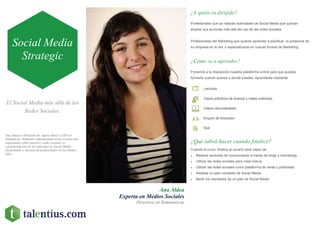 El Social Media más allá de las
Redes Sociales.
Ana Aldea
Experta en Medios Sociales
Directora en Semanaticae
¿A quién va dirigido?
Profesionales que ya realizan actividades de Social Media que quieran
ampliar sus acciones más allá del uso de las redes sociales.
Profesionales del Marketing que quieran aprender a planificar la presencia de
su empresa en la red o especializarse en nuevas formas de Marketing.
¿Cómo va a aprender?
¿Qué sabrá hacer cuando finalice?
Cuando el curso finalice el usuario será capaz de:
 Realizar acciones de comunicación a través de blogs y microblogs.
 Utilizar las redes sociales para crear marca.
 Utilizar las redes sociales como plataforma de venta y publicidad.
 Realizar un plan completo de Social Media.
 Medir los resultados de un plan de Social Media.
Ponemos a tu disposición nuestra plataforma online para que puedas
formarte cuando quieras y donde puedas. Aprenderás mediante:
Lecturas
Casos prácticos de buenas y malas prácticas
Videos documentales
Grupos de discusión
Test
Social Media
Strategic
Ana Aldea es Directora de Agora Music y CEO en
Semanticae. Habitual conferenciante en los eventos más
importantes sobre internet y redes sociales, es
considerada uno de los referentes en Social Media.
Ha formado a decenas de profesionales en los últimos
años.
 