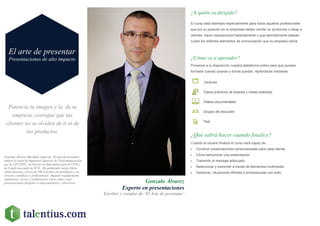 Potencia tu imagen y la de tu
empresa, consigue que tus
clientes no se olviden de ti ni de
tus productos.
Gonzalo Álvarez
Experto en presentaciones
Escritor y creador de ‘El Arte de presentar’
¿A quién va dirigido?
El curso está diseñado especialmente para todos aquellos profesionales
que por su posición en la empresas deben vender su productos o ideas a
clientes, hacer exposiciones habitualmente o que sencillamente desean
cuidar los distintos elementos de comunicación que su empresa utiliza.
¿Cómo va a aprender?
Ponemos a tu disposición nuestra plataforma online para que puedas
formarte cuando quieras y donde puedas. Aprenderás mediante:
Lecturas
Casos prácticos de buenas y malas prácticas
Videos documentales
Grupos de discusión
Test
¿Qué sabrá hacer cuando finalice?
Cuando el usuario finalice el curso será capaz de:
 Construir presentaciones personalizadas para cada cliente.
 Cómo estructurar una presentación.
 Transmitir el mensaje adecuado.
 Seleccionar y transmitir a través de elementos multimedia.
 Gestionar situaciones difíciles o embarazosas con éxito.
El arte de presentar
Presentaciones de alto impacto
Gonzalo Álvarez Marañón, autor de ’El arte de presentar’,
obtuvo el título de Ingeniero Superior de Telecomunicación
por la UPV/EHU, de Doctor en Informática por la UPM y
de Coach asociado de SUN . Ha publicado varios libros
sobre Internet y cerca de 500 artículos en periódicos y en
revistas científicas y profesionales. Imparte regularmente
seminarios, cursos y conferencias sobre cómo crear
presentaciones dirigidos a emprendedores y directivos.
 