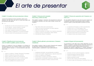 Unidad 1. Los pilares de las presentaciones exitosas
A través de las siguientes lecciones aprenderás cuáles son los
elementos clave que tienes que tener en cuenta para lograr una
presentación de alto impacto.
Temas
1. Introducción a las claves de las presentaciones excelentes
2. Los tres objetivos : conexión, atención y recuerdo
3. Cómo aumentar la conexión con la audiencia
4. Cómo captar y mantener la atención de la audiencia
5. Cómo fomentar la comprensión y el recuerdo del mensaje
6. El proceso creativo de las presentaciones en cinco pasos
Unidad 2. Planificación de la presentación:
Antes de hablar en público, piensa en privado
Conocer a la audiencia a la que nos dirigimos es un elemento de
vital importancia para sacar verdadero partido a nuestro mensaje.
Aprende a elaborar mensajes y a crear presentaciones aptas para
cada ocasión.
Temas
1. Analiza a tu audiencia: Actitudes, Demografía, Necesidades
2. Elabora el mensaje clave que deseas transmitir
3. Define y alcanza los objetivos de tu presentación
4. Adapta la presentación a la ocasión y al tiempo asignado
5. Saca el máximo partido de los recursos de la sala
6. Conoce las cualidades de los ponentes de éxito
Unidad 3. Estructura del contenido:
Selecciona y ordena tus ideas
Esta unidad te ayudará a estructurar una presentación de modo que
sea fácilmente entendible y, por tanto, capaz de llegar a muchos más
receptores.
Temas.
1. Elige buenos títulos para tus presentaciones
2. Arranca con fuerza tu presentación: las mejores aperturas
3. Selecciona las ideas relevantes
4. Ordena los contenidos con sentido: los seis patrones estructurales
5. Concluye con fuerza tu presentación: finales redondos
6. Qué materiales entregar a la audiencia
Unidad 4. Diseño aplicado a presentaciones: Comunica
visualmente
Este módulo te ayudará a elegir los mejores elementos para componer
tus diapositivas. Entenderás la importancia del uso de
elementos gráficos y multimedia y en qué medida utilizarlos.
Temas.
1. Fundamentos del diseño: crear presentaciones con gancho
2. Escribe textos legibles: tipografía básica y reglas de composición
3. Cautiva a tu audiencia con fotografías
4. Presenta datos con gráficos que informen e iluminen
5. Sácale partido a la multimedia: animaciones, transiciones, vídeos
6. Impresiona a tu audiencia con demos a prueba de bomba
Unidad 5. Técnicas de exposición oral: Comunica con
todo tu ser
En esta unidad te dotaremos de una serie de recursos técnicos que
te ayudarán a desarrollar tu potencial para hablar en público,
vencerás el miedo y sacarás más partido a tu puesta en escena.
Temas.
1. La importancia del lenguaje no verbal en presentaciones
2. Comunica con tu voz: uso del lenguaje verbal
3. Comunica con tu cuerpo: uso del lenguaje corporal
4. Domina las técnicas de respiración para hablar mejor
5. Pautas para ensayar antes de tus presentaciones
6. La cámara de vídeo como elemento de mejora
Unidad 6. Después de la presentación
La presentación va más allá de unas cuantas diapositivas. En este
módulo te ayudamos a manejar diversas situaciones derivadas de
una presentación en público. Sabrás manejar una rueda de
preguntas, una situación complicada, etc. Y además, entenderás la
importancia de medir los resultados obtenidos con tu intervención.
Temas.
1. Gestionar con éxito la sesión de preguntas y respuestas
2. Gestiona airosamente situaciones difíciles
3. Analiza los resultados tras la presentación
4. Aprende a gestionar tu miedo
5. Utiliza las redes sociales para recibir feedback
6. No eches la culpa a las herramientas: PowerPoint, Prezi y mas
El arte de presentar
 