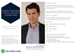 Domina todas las técnicas del
comercio electrónico.
Nacho Somalo
Experto en comercio electrónico
Presidente European Market en Alice.com
Profesor Asociado de IE-Business School
¿A quién va dirigido?
Todos aquellos profesionales o empresas que deseen iniciar su actividad
comercial en el mundo online y tener los recursos y conocimientos necesarios
para gestionarla con éxito.
Todos aquellos profesionales del Marketing cuya función es supervisar el
trabajo que se desarrolla en una tienda online o desean reciclarse en este área.
¿Cómo va a aprender?
¿Qué sabrá hacer cuando finalice?
Cuando finalice el curso, el alumno será capaz de:
 Analizar los elementos necesarios para crear una tienda online.
 Seleccionar su productos.
 Diseñar una tienda virtual completa.
 Establecer una estrategia de postventa y logística adecuada a su producto.
Ponemos a tu disposición nuestra plataforma online para que puedas
formarte cuando quieras y donde puedas. Aprenderás mediante:
Lecturas
Casos prácticos de buenas y malas prácticas
Videos documentales
Grupos de discusión
Test
Comercio electrónico
Gestión y desarrollo
de tiendas online
Nacho Somalo, Doctor por la Universidad Juan Carlos I
especializado en comercio electrónico,
Ha dirigido Planeta eCommerce Network,
casadellibro.com, Infoempleo.com, DVDGo.com,
ElArmariodelaTele.com, tiendarealmadrid.es, y ha sido
consejero en Muchoviaje.com. Previamente consultor en
Teknoland RTT (dir. desarrollo negocio) y Accenture.
Actualmente es presidente de la plataforma de comercio
electrónico Alice.com en Europa.
 