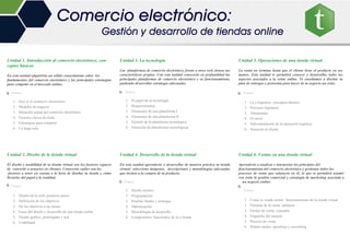 Unidad 1. Introducción al comercio electrónico, con-
ceptos básicos
En esta unidad adquirirás un sólido conocimiento sobre los
fundamentos del comercio electrónico y las principales estrategias
para competir en el mercado online.
Temas.
1. Qué es el comercio electrónico
2. Modelos de negocio
3. Situación actual del comercio electrónico
4. Factores claves de éxito
5. Estrategias para competir
6. La larga cola
Unidad 2. Diseño de la tienda virtual
El diseño y usabilidad de tu tienda virtual son los factores capaces
de convertir a usuarios en clientes. Conocerás cuáles son los
factores a tener en cuenta a la hora de diseñar tu tienda y cómo
llevarlos del papel a la realidad.
Temas
1. Diseño de la web: primeros pasos
2. Definición de los objetivos
3. De los objetivos a las tareas
4. Fases del diseño y desarrollo de una tienda online
5. Diseño gráfico, prototipado y test
6. Usabilidad
Unidad 3. La tecnología
Las plataformas de comercio electrónico, frente a otras web, tienen sus
características propias. Con esta unidad conocerás en profundidad las
principales plataformas de comercio electrónico y su funcionamiento,
pudiendo desarrollar estrategas adecuadas.
Temas.
1. El papel de la tecnología
2. Requerimientos
3. Elementos de una plataforma I
4. Elementos de una plataforma II
5. Gestión de la plataforma tecnológica
6. Selección de plataformas tecnológicas
Unidad 4. Desarrollo de la tienda virtual
En esta unidad aprenderás a desarrollar de manera práctica tu tienda
virtual: selecciona imágenes, descripciones y metodologías adecuadas
que inciten a la compra de tu producto.
Temas
1. Diseño técnico
2. Programación
3. Pruebas finales y arranque
4. Optimización
5. Metodología de desarrollo
6. Componentes funcionales de la e-tienda
Unidad 5. Operaciones de una tienda virtual
La venta no termina hasta que el cliente tiene el producto en sus
manos. Esta unidad te permitirá conocer y desarrollar todos los
aspectos asociados a la venta online. Te enseñamos a diseñar tu
plan de entregas y postventa para hacer de tu negocio un éxito.
Temas.
1. La e-logística: conceptos básicos
2. Procesos logísticos
3. Almacenaje
4. El envío
5. Subcontratación de la operación logística
6. Atención al cliente
Unidad 6. Ventas en una tienda virtual
Aprenderás a analizar e interpretar los principios del
funcionamiento del comercio electrónico y gestionar todos los
procesos de venta que subyacen en él, lo que te permitirá asumir
con éxito la gestión comercial y estrategia de marketing asociada a
un negocio online.
Temas.
1. Como se vende online: funcionamiento de la tienda virtual
2. Fórmula de la venta: palancas
3. Funnel de venta: concepto
4. Enganche del usuario
5. Proceso de venta
6. Pedido medio: upselling y crosselling
Comercio electrónico:
Gestión y desarrollo de tiendas online
 