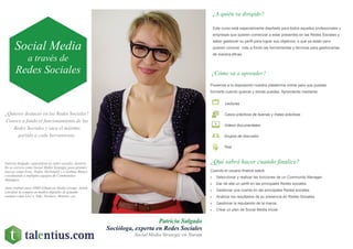 ¿Quieres destacar en las Redes Sociales?
Conoce a fondo el funcionamiento de las
Redes Sociales y saca el máximo
partido a cada herramienta.
Patricia Salgado
Socióloga, experta en Redes Sociales
Social Media Strategic en Nurum
¿A quién va dirigido?
Este curso está especialmente diseñado para todos aquellos profesionales y
empresas que quieren comenzar a estar presentes en las Redes Sociales y
saber gestionar su perfil para lograr sus objetivos, o que ya están pero
quieren conocer más a fondo las herramientas y técnicas para gestionarlas
de manera eficaz.
¿Cómo va a aprender?
¿Qué sabrá hacer cuando finalice?
Cuando el usuario finalice sabrá:
 Seleccionar y realizar las funciones de un Community Manager.
 Dar de alta un perfil en las principales Redes sociales.
 Gestionar una cuenta en las principales Redes sociales.
 Analizar los resultados de su presencia en Redes Sociales.
 Gestionar la reputación de la marca.
 Crear un plan de Social Media inicial.
Ponemos a tu disposición nuestra plataforma online para que puedas
formarte cuando quieras y donde puedas. Aprenderás mediante:
Lecturas
Casos prácticos de buenas y malas prácticas
Videos documentales
Grupos de discusión
Test
Social Media
a través de
Redes Sociales
Patricia Salgado, especialista en redes sociales, desarro-
lla su carrera como Social Media Strategyc para grandes
marcas como Evax, Dodot, McDonald´s o Gallina Blanca
coordinando a múltiples equipos de Communities
Managers.
Antes trabajó para OMD (Omnicon Media Group) donde
coordinó la compra en medios digitales de grandes
cuentas como Levi´s, Nike, Dockers, Monster, etc.
 