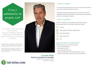 No es suficiente con tener una web para
que te encuentren.
En este curso aprenderás cómo crear y
gestionar una web optimizada para
aparecer en buscadores y que tus clientes
te encuentren.
Fernando Tellado
Experto en gestión de contenidos
Administrador de la web oficial
WordPress España
¿A quién va dirigido?
A todos aquellos profesionales que quieran crear su propia web y gestionarla
por si mismos evitando externalizar este servicio.
O aquellos profesionales que deseen saber crear una web con contenidos
optimizados a nivel de posicionamiento que le permitan alcanzar los primeros
puestos en los principales buscadores.
¿Cómo va a aprender?
¿Qué sabrá hacer cuando finalice?
Cuando finalice el curso el usuario será capaz de:
 Crear su propia página web.
 Hacer cambios en la web.
 Administrar y gestionar su web.
 Utilizar las herramientas y técnicas para posicionar su marca .
 Optimizar su web para aumentar el número clientes potenciales.
Ponemos a tu disposición nuestra plataforma online para que puedas
formarte cuando quieras y donde puedas. Aprenderás mediante:
Lecturas
Casos prácticos de buenas y malas prácticas
Videos documentales
Grupos de discusión
Test
Crea y
administra tu
propia web
Fernando Tellado es administrador y traductor oficial
de WordPress España, además de estar reconocido como
la persona que más sabe de WordPress en España.
Es fundador y docente de Semanticae Formación y está al
frente de algunos blogs de referencia en España
como Ayuda Wordpress, premio revelación Bitácoras
2008, o Ciberprensa.
 