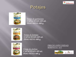 Potaje de garbanzos
   CAPACIDAD: 425 ml.
   PESO NETO: 400 g.




Potaje de lentejas
CAPACIDAD: 425 ml.
PESO NETO: 400 g.


                         PRECIO: 0.97€ UNIDAD
                         RERENCIA: A11
Potaje de alubias
CAPACIDAD: 425 ml.
PESO NETO: 400 g.
 