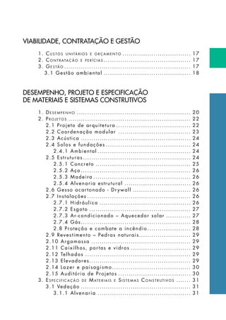 VIABILIDADE, CONTRATAÇÃO E GESTÃO
1. Cu s t o s u n i tá r i o s e o r ç a m e n t o .................................. 17
2. Co n t r ata ç ã o e p e r í c i a s ........................................... 17
3. Ge s tã o .............................................................. 17
3.1 Gestão ambiental........................................... 18
DESEMPENHO, PROJETO E ESPECIFICAÇÃO
DE MATERIAIS E SISTEMAS CONSTRUTIVOS
1. De s e m p e n h o ........................................................ 20
2. Pr o j e t o s ............................................................ 22
2.1 Projeto de arquitetura..................................... 22
2.2 Coordenação modular .................................... 23
2.3 Acústica...................................................... 24
2.4 Solos e fundações.......................................... 24
2.4.1 Ambiental.............................................. 24
2.5 Estruturas..................................................... 24
2.5.1 Concreto............................................... 25
2.5.2 Aço...................................................... 26
2.5.3 Madeira................................................ 26
2.5.4 Alvenaria estrutural................................. 26
2.6 Gesso acartonado - Dr ywall............................. 26
2.7 Instalações................................................... 26
2.7.1 Hidráulica............................................. 26
2.7.2 Esgoto.................................................. 27
2.7.3 Ar-condicionado – Aquecedor solar............. 27
2.7.4 Gás...................................................... 28
2.8 Proteção e combate a incêndio...................... 28
2.9 Revestimento – Pedras naturais......................... 29
2.10 Argamassa................................................. 29
2.11 Caixilhos, portas e vidros.............................. 29
2.12 Telhados.................................................... 29
2.13 Elevadores................................................. 29
2.14 Lazer e paisagismo....................................... 30
2.15 Auditória de Projetos.................................... 30
3. Es p e c i f i c a ç ã o d e Mat e r i a i s e Si s t e m a s Co n s t r u t i v o s ........ 31
3.1 Vedação...................................................... 31
3.1.1 Alvenaria.............................................. 31
 