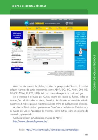 COMPRA DE NORMAS TÉCNICAS
117
Além dos documentos brasileiros, na aba de pesquisa de Normas, é possível
adquirir Normas de outros organismos, como ABNT, ISO, IEC, AMN, DIN, BSI,
AFNOR, ASTM, JIS, IEEE, NFPA, tudo isso acessado a partir de qualquer lugar.
Se o interesse é a busca por Cursos, sejam eles atuais ou futuros, todas as
informações relacionadas a datas, horários, localização e conteúdo estarão
disponíveis. E mais: é possível realizar a inscrição online de qualquer curso oferecido.
A aba de Publicações apresenta as Coletâneas de Normas Eletrônicas e
os Guias de Uso e Aplicação de Normas, entre outros, com um resumo do
conteúdo apresentado.
Conheça também as Coletâneas e Guias da ABNT:
http://www.abntcatalogo.com.br/
Fonte: http://www.abnt.org.br/normalizacao/abnt-catalogo
COMPRADENORMASTÉCNICAS
 