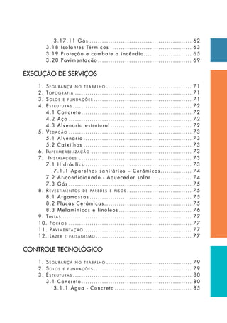 3.17.11 Gás.................................................. 62
3.18 Isolantes Térmicos ....................................... 63
3.19 Proteção e combate a incêndio........................ 65
3.20 Pavimentação.............................................. 69
EXECUÇÃO DE SERVIÇOS
1. Se g u r a n ç a n o t r a b a l h o .......................................... 71
2. To p o g r a f i a ......................................................... 71
3. So l o s e f u n d a ç õ e s ................................................ 71
4. Es t r u t u r a s .......................................................... 72
4.1 Concreto...................................................... 72
4.2 Aço............................................................ 72
4.3 Alvenaria estrutural........................................ 72
5. Ve d a ç ã o ............................................................ 73
5.1 Alvenaria..................................................... 73
5.2 Caixilhos..................................................... 73
6. Im p e r m e a b i l i z a ç ã o ................................................. 73
7. In s ta l a ç õ e s ....................................................... 73
7.1 Hidráulica.................................................... 73
7.1.1 Aparelhos sanitários – Cerâmicos................ 74
7.2 Ar-condicionado - Aquecedor solar.................... 74
7.3 Gás............................................................ 75
8. Re v e s t i m e n t o s d e pa r e d e s e p i s o s ................................ 75
8.1 Argamassas.................................................. 75
8.2 Placas Cerâmicas........................................... 75
8.3 Melamínicos e linóleos.................................... 76
9. Ti n ta s ............................................................... 77
10. Fo r r o s ............................................................ 77
11. Pav i m e n ta ç ã o ..................................................... 77
12. La z e r e pa i s a g i s m o ............................................... 77
CONTROLE TECNOLÓGICO
1. Se g u r a n ç a n o t r a b a l h o .......................................... 79
2. So l o s e f u n d a ç õ e s ................................................ 79
3. Es t r u t u r a s .......................................................... 80
3.1 Concreto...................................................... 80
3.1.1 Água - Concreto...................................... 85
 