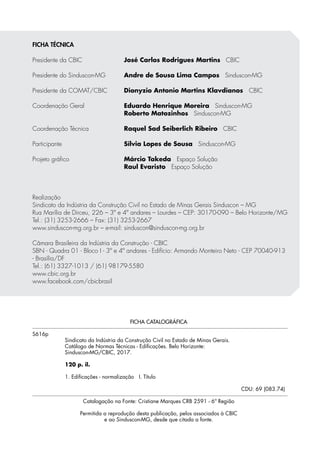 FICHA CATALOGRÁFICA
S616p
Sindicato da Indústria da Construção Civil no Estado de Minas Gerais.
Catálogo de Normas Técnicas - Edificações. Belo Horizonte:
Sinduscon-MG/CBIC, 2017.
120 p. il.
1. Edificações - normalização I. Título
CDU: 69 (083.74)
Catalogação na Fonte: Cristiane Marques CRB 2591 - 6ª Região
Permitida a reprodução desta publicação, pelos associados à CBIC
e ao Sinduscon-MG, desde que citada a fonte.
FICHA TÉCNICA
Presidente da CBIC	 José Carlos Rodrigues Martins CBIC
Presidente do Sinduscon-MG	 Andre de Sousa Lima Campos Sinduscon-MG
Presidente da COMAT/CBIC	 Dionyzio Antonio Martins Klavdianos CBIC
Coordenação Geral	 Eduardo Henrique Moreira Sinduscon-MG
	 Roberto Matozinhos Sinduscon-MG
Coordenação Técnica	 Raquel Sad Seiberlich Ribeiro CBIC
Participante	 Sílvia Lopes de Sousa Sinduscon-MG
Projeto gráfico	 Márcio Takeda Espaço Solução
	 Raul Evaristo Espaço Solução
Realização
Sindicato da Indústria da Construção Civil no Estado de Minas Gerais Sinduscon – MG
Rua Marília de Dirceu, 226 – 3º e 4º andares – Lourdes – CEP: 30170-090 – Belo Horizonte/MG
Tel.: (31) 3253-2666 – Fax: (31) 3253-2667
www.sinduscon-mg.org.br – e-mail: sinduscon@sinduscon-mg.org.br
Câmara Brasileira da Indústria da Construção - CBIC
SBN - Quadra 01 - Bloco I - 3º e 4º andares - Edifício: Armando Monteiro Neto - CEP 70040-913
- Brasília/DF
Tel.: (61) 3327-1013 / (61) 98179-5580
www.cbic.org.br
www.facebook.com/cbicbrasil
 
