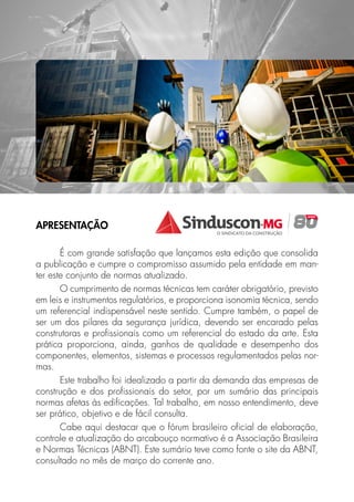 APRESENTAÇÃO
É com grande satisfação que lançamos esta edição que consolida
a publicação e cumpre o compromisso assumido pela entidade em man-
ter este conjunto de normas atualizado.
O cumprimento de normas técnicas tem caráter obrigatório, previsto
em leis e instrumentos regulatórios, e proporciona isonomia técnica, sendo
um referencial indispensável neste sentido. Cumpre também, o papel de
ser um dos pilares da segurança jurídica, devendo ser encarado pelas
construtoras e profissionais como um referencial do estado da arte. Esta
prática proporciona, ainda, ganhos de qualidade e desempenho dos
componentes, elementos, sistemas e processos regulamentados pelas nor-
mas.
Este trabalho foi idealizado a partir da demanda das empresas de
construção e dos profissionais do setor, por um sumário das principais
normas afetas às edificações. Tal trabalho, em nosso entendimento, deve
ser prático, objetivo e de fácil consulta.
Cabe aqui destacar que o fórum brasileiro oficial de elaboração,
controle e atualização do arcabouço normativo é a Associação Brasileira
e Normas Técnicas (ABNT). Este sumário teve como fonte o site da ABNT,
consultado no mês de março do corrente ano.
 