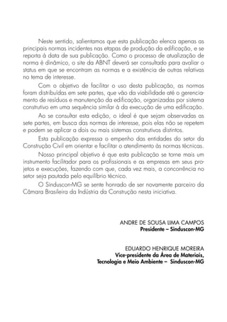 Neste sentido, salientamos que esta publicação elenca apenas as
principais normas incidentes nas etapas de produção da edificação, e se
reporta à data de sua publicação. Como o processo de atualização de
norma é dinâmico, o site da ABNT deverá ser consultado para avaliar o
status em que se encontram as normas e a existência de outras relativas
no tema de interesse.
Com o objetivo de facilitar o uso desta publicação, as normas
foram distribuídas em sete partes, que vão da viabilidade até o gerencia-
mento de resíduos e manutenção da edificação, organizadas por sistema
construtivo em uma sequência similar à da execução de uma edificação.
Ao se consultar esta edição, o ideal é que sejam observadas as
sete partes, em busca das normas de interesse, pois elas não se repetem
e podem se aplicar a dois ou mais sistemas construtivos distintos.
Esta publicação expressa o empenho das entidades do setor da
Construção Civil em orientar e facilitar o atendimento às normas técnicas.
Nosso principal objetivo é que esta publicação se torne mais um
instrumento facilitador para os profissionais e as empresas em seus pro-
jetos e execuções, fazendo com que, cada vez mais, a concorrência no
setor seja pautada pelo equilíbrio técnico.
O Sinduscon-MG se sente honrado de ser novamente parceiro da
Câmara Brasileira da Indústria da Construção nesta iniciativa.
ANDRE DE SOUSA LIMA CAMPOS  
Presidente – Sinduscon-MG
EDUARDO HENRIQUE MOREIRA
Vice-presidente da Área de Materiais,
Tecnologia e Meio Ambiente – Sinduscon-MG
 
