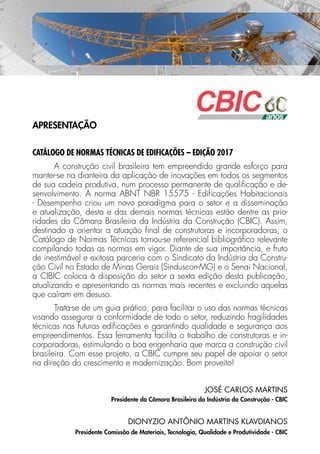 APRESENTAÇÃO
CATÁLOGO DE NORMAS TÉCNICAS DE EDIFICAÇÕES – EDIÇÃO 2017
A construção civil brasileira tem empreendido grande esforço para
manter-se na dianteira da aplicação de inovações em todos os segmentos
de sua cadeia produtiva, num processo permanente de qualificação e de-
senvolvimento. A norma ABNT NBR 15575 - Edificações Habitacionais
- Desempenho criou um novo paradigma para o setor e a disseminação
e atualização, desta e das demais normas técnicas estão dentre as prio-
ridades da Câmara Brasileira da Indústria da Construção (CBIC). Assim,
destinado a orientar a atuação final de construtoras e incorporadoras, o
Catálogo de Normas Técnicas tornou-se referencial bibliográfico relevante
compilando todas as normas em vigor. Diante de sua importância, e fruto
de inestimável e exitosa parceria com o Sindicato da Indústria da Constru-
ção Civil no Estado de Minas Gerais (Sinduscon-MG) e o Senai Nacional,
a CIBIC coloca à disposição do setor a sexta edição desta publicação,
atualizando e apresentando as normas mais recentes e excluindo aquelas
que caíram em desuso.
Trata-se de um guia prático, para facilitar o uso das normas técnicas
visando assegurar a conformidade de todo o setor, reduzindo fragilidades
técnicas nas futuras edificações e garantindo qualidade e segurança aos
empreendimentos. Essa ferramenta facilita o trabalho de construtoras e in-
corporadoras, estimulando a boa engenharia que marca a construção civil
brasileira. Com esse projeto, a CBIC cumpre seu papel de apoiar o setor
na direção do crescimento e modernização. Bom proveito!
JOSÉ CARLOS MARTINS
Presidente da Câmara Brasileira da Indústria da Construção - CBIC
DIONYZIO ANTÔNIO MARTINS KLAVDIANOS
Presidente Comissão de Materiais, Tecnologia, Qualidade e Produtividade - CBIC
 
