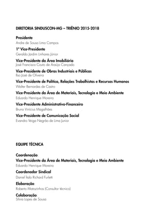 DIRETORIA SINDUSCON-MG – TRIÊNIO 2015-2018
Presidente
Andre de Sousa Lima Campos
1º Vice-Presidente
Geraldo Jardim Linhares Júnior
Vice-Presidente da Área Imobiliária
José Francisco Couto de Araújo Cançado
Vice-Presidente de Obras Industriais e Públicas
Ilso José de Oliveira
Vice-Presidente de Política, Relações Trabalhistas e Recursos Humanos
Walter Bernardes de Castro
Vice-Presidente da Área de Materiais, Tecnologia e Meio Ambiente
Eduardo Henrique Moreira
Vice-Presidente Administrativo-Financeiro
Bruno Vinícius Magalhães
Vice-Presidente de Comunicação Social
Evandro Veiga Negrão de Lima Junior
EQUIPE TÉCNICA
Coordenação:
Vice-Presidente da Área de Materiais, Tecnologia e Meio Ambiente
Eduardo Henrique Moreira
Coordenador Sindical
Daniel Ítalo Richard Furletti
Elaboração:
Roberto Matozinhos (Consultor técnico)
Colaboração:
Sílvia Lopes de Sousa
 