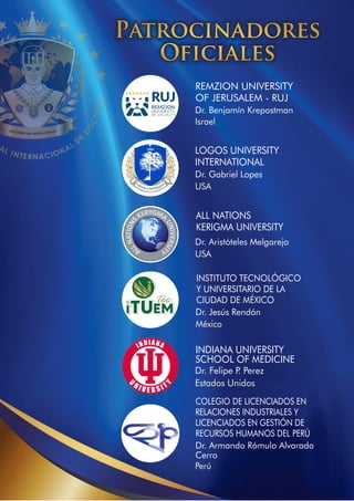 Dr. Benjamín Krepostman
Israel
REMZION UNIVERSITY
OF JERUSALEM - RUJ
Dr. Gabriel Lopes
USA
LOGOS UNIVERSITY
INTERNATIONAL
Dr. Aristóteles Melgarejo
USA
ALL NATIONS
KERIGMA UNIVERSITY
INSTITUTO TECNOLÓGICO
Y UNIVERSITARIO DE LA
CIUDAD DE MÉXICO
Dr. Jesús Rendón
México
Dr. Armando Rómulo Alvarado
Cerro
Perú
COLEGIO DE LICENCIADOS EN
RELACIONES INDUSTRIALES Y
LICENCIADOS EN GESTIÓN DE
RECURSOS HUMANOS DEL PERÚ
Patrocinadores
Oﬁciales
Dr. Felipe P
. Perez
Estados Unidos
INDIANA UNIVERSITY
SCHOOL OF MEDICINE
 