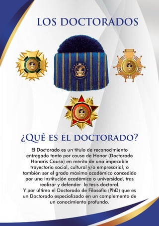 LOS DOCTORADOS
¿Qué es el doctorado?
El Doctorado es un título de reconocimiento
entregado tanto por causa de Honor (Doctorado
Honoris Causa) en mérito de una impecable
trayectoria social, cultural y/o empresarial; o
también ser el grado máximo académico concedido
por una institución académica o universidad, tras
realizar y defender la tesis doctoral.
Y por último el Doctorado de Filosofía (PhD) que es
un Doctorado especializado en un complemento de
un conocimiento profundo.
 