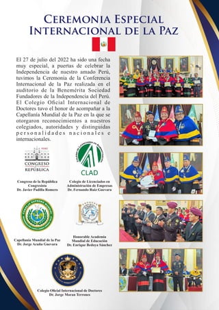 Ceremonia Especial
Internacional de la Paz
El 27 de julio del 2022 ha sido una fecha
muy especial, a puertas de celebrar la
Independencia de nuestro amado Perú,
tuvimos la Ceremonia de la Conferencia
Internacional de la Paz realizada en el
auditorio de la Benemérita Sociedad
Fundadores de la Independencia del Perú.
El Colegio Oﬁcial Internacional de
Doctores tuvo el honor de acompañar a la
Capellanía Mundial de la Paz en la que se
otorgaron reconocimientos a nuestros
colegiados, autoridades y distinguidas
p e r s o n a l i d a d e s n a c i o n a l e s e
internacionales.
Congreso de la República
Congresista
Dr. Javier Padilla Romero
Colegio de Licenciados en
Administración de Empresas
Dr. Fernando Ruiz Guevara
CLAD
Colegio Oﬁcial Internacional de Doctores
Dr. Jorge Moran Terrones
Capellanía Mundial de la Paz
Dr. Jorge Acuña Guevara
Honorable Academia
Mundial de Educación
Dr. Enrique Bedoya Sánchez
 