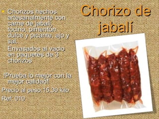 Chorizo de jabalí Chorizos hechos artesanalmente con carne de jabalí, tocino, pimentón dulce y picante, ajo y sal.  Envasados al vacio en paquetes de 3 chorizos !Prueba lo mejor con la mejor calidad! Precio al peso:15,30 kilo Ref: 010 