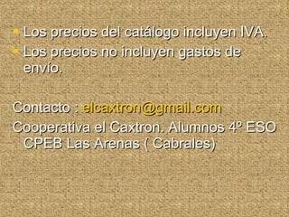 Los precios del catálogo incluyen IVA. Los precios no incluyen gastos de envío. Contacto :  [email_address] Cooperativa el Caxtron. Alumnos 4º ESO CPEB Las Arenas ( Cabrales) 