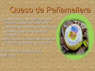 Queso de Peñamellera Queso blando o semiblando, con corteza rugosa, de color ocre  anaranjado, ofrece una mezcla de  leches y distintas clases de levadura. Sabor suave, tiende a derretirse en la boca a pesar de su curación Precio  Pieza 300gr :4,60€ Ref.: 003 