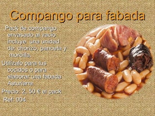 Compango para fabada Pack de compango envasado al vacio incluye  una unidad de: chorizo, panceta y  morcilla.  Utilízalo para tus cocidos o para elaborar una fabada Asturiana.  Precio: 2, 50 € el pack Ref: 004 
