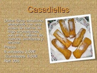 Casadielles Dulce típico asturiano, elaborado con una masa de harina de trigo aromatizada con anís, rellena de nueces, avellanas y azúcar. Precio:  6 unidades 3,50€ 12unidades  6,50€ Ref: 006 