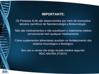 IMPORTANTE:
Os Produtos 4Life são desenvolvidos por meio de avançados
estudos científicos de Nanotecnologia e Biotecnologia.
Não são medicamentos e não substituem o tratamento médico
convencional nem qualquer medicamento.
Como suplementos alimentares auxiliam no fortalecimento dos
sistema imunológico e fisiológico.
Seu uso e venda não exige receita médica segundo
RDC ANVISA 27/2010.
 