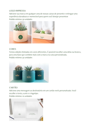 LOGO IMPRESSA
Adicione sua marca em qualquer uma de nossas caixas de presente e entregue uma
experiência duradoura e memorável para quem você desejar presentear
Pedido mínimo: 50 unidades
CORES
Temos edições limitadas em cores diferentes. É possível escolher uma delas ou branco,
para uma base que combine mais com a marca na caixa personalizada.
Pedido mínimo: 50 unidades
CARTÃO
Adicione uma mensagem ao destinatário em um cartão 100% personalizado. Você
escolhe o texto, a arte e o logotipo.
Pedido mínimo: 10 unidades
 