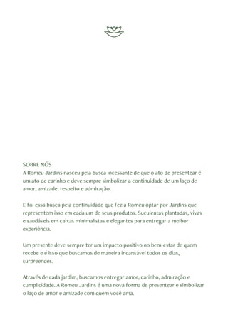 SOBRE NÓS
A Romeu Jardins nasceu pela busca incessante de que o ato de presentear é
um ato de carinho e deve sempre simbolizar a continuidade de um laço de
amor, amizade, respeito e admiração.
E foi essa busca pela continuidade que fez a Romeu optar por Jardins que
representem isso em cada um de seus produtos. Suculentas plantadas, vivas
e saudáveis em caixas minimalistas e elegantes para entregar a melhor
experiência.
Um presente deve sempre ter um impacto positivo no bem-estar de quem
recebe e é isso que buscamos de maneira incansável todos os dias,
surpreender.
Através de cada jardim, buscamos entregar amor, carinho, admiração e
cumplicidade. A Romeu Jardins é uma nova forma de presentear e simbolizar
o laço de amor e amizade com quem você ama.
 