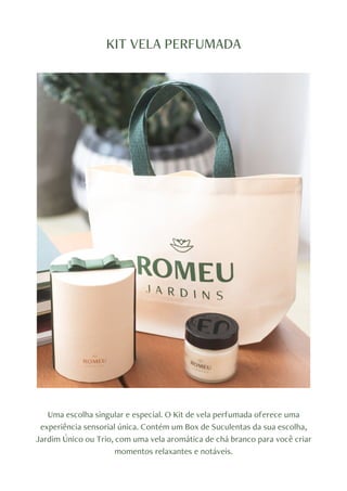 KIT VELA PERFUMADA
Uma escolha singular e especial. O Kit de vela perfumada oferece uma
experiência sensorial única. Contém um Box de Suculentas da sua escolha,
Jardim Único ou Trio, com uma vela aromática de chá branco para você criar
momentos relaxantes e notáveis.
 