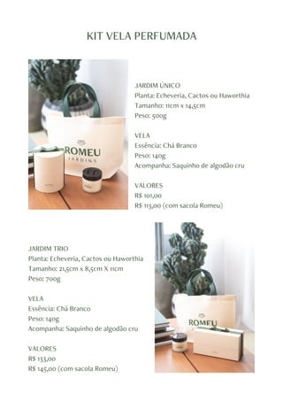 KIT VELA PERFUMADA
JARDIM ÚNICO
Planta: Echeveria, Cactos ou Haworthia
Tamanho: 11cm x 14,5cm
Peso: 500g
VELA
Essência: Chá Branco
Peso: 140g
Acompanha: Saquinho de algodão cru
VALORES
R$ 101,00
R$ 113,00 (com sacola Romeu)
JARDIM TRIO
Planta: Echeveria, Cactos ou Haworthia
Tamanho: 21,5cm x 8,5cm X 11cm
Peso: 700g
VELA
Essência: Chá Branco
Peso: 140g
Acompanha: Saquinho de algodão cru
VALORES
R$ 133,00
R$ 145,00 (com sacola Romeu)
 