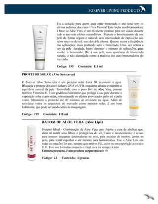 Eis a solução para quem quer estar bronzeada o ano todo sem os
                           efeitos nefastos dos raios Ultra Violeta! Esta loção autobronzeadora,
                           à base de Aloe Vera, é um excelente produto para ser usado durante
                           todo o ano sem efeitos secundários. Permite o bronzeamento da sua
                           pele de forma segura e natural, sem necessidade de exposição aos
                           raios nocivos do sol, sem deixá-la oleosa. Quanto maior a freqüência
                           das aplicações, mais profundo será o bronzeado. Uma vez obtida a
                           cor da pele desejada, basta diminuir o número de aplicações, para
                           manter o bronzeado. Dá, à sua pele, uma aparência de bronzeado
                           natural, e não alaranjada como a maioria dos auto-bronzeadores do
                           mercado.

                           Código: 195      Conteúdo: 118 ml

PROTETOR SOLAR (Aloe Sunscreen)

O Forever Aloe Sunscreen é um protetor solar Fator 30, resistente à água.
Bloqueia e protege dos raios solares UVA e UVB, enquanto amacia e mantém o
equilíbrio natural da pele. Formulado com o puro Gel de Aloe Vera, possue
também Vitamina E. É um poderoso hidratante que protege a sua pele durante a
exposição solar e pós-solar, minimizando os efeitos provocados pelo sol e pelo
vento. Mmantem a proteção até 40 minutos de atividade na água. Além de
satisfazer todos os requisitos do mercado como protetor solar, é um bom
hidratante, que pode ser usado antes da maquiagem.

Código: 199     Conteúdo: 118 ml

               BATOM DE ALOE VERA (Aloe Lips)

               Protetor labial - Combinação de Aloe Vera com Jojoba e cera de abelhas que,
               além de nutrir seus lábios e protegê-los do sol, vento e ressecamento, é ótimo
               para atenuar pequenas queimaduras na pele, para picadas de insetos, cortes na
               pele, para tratar espinhas e até mesmo para hemorróidas. Use o Aloe Lips em
               todas as estações do ano, sempre que estiver frio, calor ou em exposição aos raios
               U.V. Tem um formato compacto e fácil para ter sempre à mão
               Embora pequeno, é um produto surpreendente !!!

               Código: 22     Conteúdo: 4 gramas
 