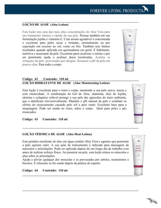 LOÇÃO DE ALOE (Aloe Lotion)

Esta loção tem uma das mais altas concentrações de Aloe Vera para
um tratamento intenso e rápido da sua pele. Possue também em sua
formulação jojoba e vitamina E. Com aroma agradável é concentrada
e excelente para peles secas e irritadas, normalmente ou por
exposição em excesso ao sol, vento ou frio. Também tem ótimos
resultados quando aplicada em queimaduras em geral. É hidratante,
nutritiva e amaciante da pele. Excelente para cicatrizes e estrias e por
ser penetrante ajuda a acalmar dores localizadas. Acalma as
irritações da pele provocadas por alergias. Restaura o pH da pele em
poucos dias. Para todo o corpo.



Código: 62 Conteúdo: 118 ml
LOÇÃO HIDRATANTE DE ALOE (Aloe Moisturizing Lotion)

Esta loção é excelente para o rosto e corpo, mantendo a sua pele suave, macia e
com elasticidade. A combinação do Gel de Aloe, alantoína, óleo de Jojoba,
elastina e colagénio solúvel protege a sua pele das agressões do meio ambiente,
que a danificam irreversivelmente. Mantém o pH natural da pele e combate os
efeitos do ressecamento causado pelo sol e pelo vento. Excelente base para a
maquiagem. Pode ser usada no rosto, mãos e corpo. Ideal para peles e pés
ressecados.

Código: 63      Conteúdo: 118 ml



LOÇÃO TÉRMICA DE ALOE (Aloe Heat Lotion)

Este produto emoliente de óleo em água contém Aloe Vera e agentes que penetram
a pele egeram calor. A sua ação de relaxamento é indicada para massagens de
músculos e articulações. Pode ser aplicada depois de um longo dia de trabalho e/ou
antes de realizar esforço físico. Ao penetrar na pele, esta loção relaxa os músculos e
atua sobre as articulações.
Ajuda a aliviar qualquer dor muscular e as provocadas por artrites, reumatismo e
bursites. É relaxante se for usado depois da prática de esporte.

Código: 64      Conteúdo: 118 ml
 