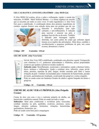 GEL CALMANTE E ANTI-INFLAMATÓRIO (Aloe MSM Gel)

O Aloe MSM Gel acalma, alivia e reduz a inflamação, rigidez e tensão dos
músculos. O MSM - Metil Sulfonil Metano - é a forma orgânica do enxofre
que se encontra em todos os seres vivos. O outro ingrediente é o Aloe Vera
Gel, puro e estabilizado. A combinação destes dois potentes ingredientes de
extratos vegetais fornece uma solução única para um produto que dá, aos
                                  músculos e articulações, uma ação
                                  calmante e anti-inflamatória. É indicado
                                  para suavizar e amaciar sua pele, a
                                  qualquer hora do dia ou da noite. Também
                                  é indicado para massagear regiões
                                  doloridas, tais como partes do corpo que sofreram algum
                                  trauma ou as regiões das articulações. Além disso, combate o
                                  envelhecimento e pequenos problemas de pele, tais como
                                  eczema, dermatoses e outros.

Código: 205        Conteúdo: 118 ml

GEL DE ALOE (Aloe Vera Gely)

             Gel de Aloe Vera 100% estabilizado, combinado com glicerina vegetal. Enriquecido
             com vitaminas E e C, poderosos antioxidantes e Alantoína, possui propriedades
             curativas que ajudam a promover tecidos saudáveis.
             Indicado como: Desinflamante, cicatrizante e antisséptico; ajuda a diminuir lesões,
             dores, inchaços e inflamações; Ajuda a combater acne, seborréia, caspa, pé-de-
             atleta, psoríase, manchas da pele, fungos, feridas causadas pela febre e outras
             irritações da pele. Também recomendado para o tratamento de hemorróidas, picadas
             de inseto, queimadura por irradiação, cicatrização das gengivas e outras erupções.
             Pode ser usado como um fantástico fixador de cabelo e agente limpador de dentes e
             gengivas.

             Código: 61      Conteúdo: 118 ml

CREME DE ALOE VERA E PRÓPOLIS (Aloe Própolis
Creme)
Creme de aloe vera com o rico e nutriente própolis de abelha, um
bactericida e antibiótico natural. Pode ser usado em todo o corpo.
Indicações: Ideal para condicionar e revitalizar peles ressecadas,
combate manchas na pele, quelóides, cicatrizes, psoríases, acnes,
fungos, afecções cutâneas, ferimentos, irritações, hemorróidas,
queimaduras, furúnculos, etc...
Pode ser usado como base para a maquiagem.

Código: 51      Conteúdo: 113 gramas
 