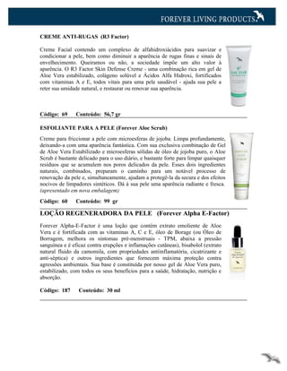 CREME ANTI-RUGAS (R3 Factor)

Creme Facial contendo um complexo de alfahidroxiácidos para suavizar e
condicionar a pele, bem como diminuir a aparência de rugas finas e sinais de
envelhecimento. Queiramos ou não, a sociedade impõe um alto valor à
aparência. O R3 Factor Skin Defense Creme - uma combinação rica em gel de
Aloe Vera estabilizado, colágeno solúvel e Ácidos Alfa Hidroxi, fortificados
com vitaminas A e E, todos vitais para uma pele saudável - ajuda sua pele a
reter sua umidade natural, e restaurar ou renovar sua aparência.



Código: 69      Conteúdo: 56,7 gr

ESFOLIANTE PARA A PELE (Forever Aloe Scrub)
Creme para friccionar a pele com microesferas de jojoba. Limpa profundamente,
deixando-a com uma aparência fantástica. Com sua exclusiva combinação de Gel
de Aloe Vera Estabilizado e microesferas sólidas de óleo de jojoba puro, o Aloe
Scrub é bastante delicado para o uso diário, e bastante forte para limpar quaisquer
resíduos que se acumulem nos poros delicados da pele. Esses dois ingredientes
naturais, combinados, preparam o caminho para um notável processo de
renovação da pele e, simultaneamente, ajudam a protegê-la da secura e dos efeitos
nocivos de limpadores sintéticos. Dá à sua pele uma aparência radiante e fresca.
(apresentado em nova embalagem)
Código: 60      Conteúdo: 99 gr

LOÇÃO REGENERADORA DA PELE (Forever Alpha E-Factor)
Forever Alpha-E-Factor é uma loção que contém extrato emoliente de Aloe
Vera e é fortificada com as vitaminas A, C e E, óleo de Borage (ou Óleo de
Borragem, melhora os sintomas pré-menstruais - TPM, abaixa a pressão
sanguínea e é eficaz contra erupções e inflamações cutâneas), bisabolol (extrato
natural fluido da camomila, com propriedades antiinflamatória, cicatrizante e
anti-séptica) e outros ingredientes que fornecem máxima proteção contra
agressões ambientais. Sua base é constituída por nosso gel de Aloe Vera puro,
estabilizado, com todos os seus benefícios para a saúde, hidratação, nutrição e
absorção.

Código: 187      Conteúdo: 30 ml
 