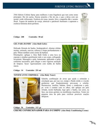25th Edition Colônia Spray para mulheres é uma fragrância que tem como notas
principais: flor de cactus, freesia amarela e flor de era, o que a deixa com um
acento verde refrescante. Essência de rosas, jasmin, lírio e magnólia dão o acento
floral. Toques de madeira de cereja, almíscar e patchouli iluminam e capturam a
essência feminina deste perfume.




Código: 208        Conteúdo: 50 ml


GEL PARA BANHO (Aloe Bath Gelée)

Delicada fórmula de banho, biodegradável, elimina células
mortas, estimula, suaviza, refresca e limpa profundamente a
pele. Ótimo também como creme de barbear.
Orientações: aplique o Aloe Bath Gelée a uma luva ou
esponja e ensaboe gentilmente todo o seu corpo, esfregando
levemente. Massageie a pele, lentamente, aplicando o gelée
conforme necessário, para chegar a uma vigorosa sensação
de limpeza. Secar vigorosamente com toalha de banho
macia.

Código: 14     Conteúdo: 251 ml

TONIFICANTE CORPORAL (Aloe Body Toner)
                                   Soberba combinação de ervas que ajuda a estimular a
                                   circulação que, por sua vez, rompe o fluido retido e o tecido
                                   gorduroso que freqüentemente provocam a celulite.
                                   Desintoxica, tonifica, hidrata, firma e condiciona a pele.
                                   ps: evite o contato com os olhos, não aplique em pele
                                   irritada, recém barbeada, logo após o banho, nos seios, na
                                   face, nas áreas genitais ou membranas mucóticas. Testar em
                                   pequena área da pela para verificar possíveis reações
                                   alérgicas.




Código: 56     Conteúdo: 113 gr
CREME CONDICIONADOR PARA O CORPO (Aloe Body Conditioning Creme)
 