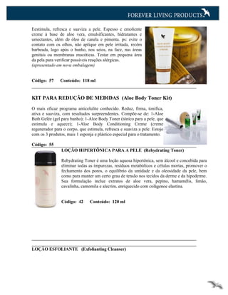 Eestimula, refresca e suaviza a pele. Espesso e emoliente
creme à base de aloe vera, emulsificantes, hidratantes e
umectantes, além de óleo de canela e pimenta. ps: evite o
contato com os olhos, não aplique em pele irritada, recém
barbeada, logo após o banho, nos seios, na face, nas áreas
genitais ou membranas mucóticas. Testar em pequena área
da pela para verificar possíveis reações alérgicas.
(apresentado em nova embalagem)


Código: 57     Conteúdo: 118 ml


KIT PARA REDUÇÃO DE MEDIDAS (Aloe Body Toner Kit)

O mais eficaz programa anticelulite conhecido. Reduz, firma, tonifica,
ativa e suaviza, com resultados surpreendentes. Compõe-se de: 1-Aloe
Bath Gelée (gel para banho); 1-Aloe Body Toner (tônico para a pele, que
estimula e aquece); 1-Aloe Body Conditioning Creme (creme
regenerador para o corpo, que estimula, refresca e suaviza a pele. Estojo
com os 3 produtos, mais 1 esponja e plástico especial para o tratamento.

Código: 55
                LOÇÃO HIPERTÔNICA PARA A PELE (Rehydrating Toner)

                Rehydrating Toner é uma loção aquosa hipertônica, sem álcool e concebida para
                eliminar todas as impurezas, resíduos metabólicos e células mortas, promover o
                fechamento dos poros, o equilíbrio da umidade e da oleosidade da pele, bem
                como para manter um certo grau de tensão nos tecidos da derme e da hipoderme.
                Sua formulação inclue extratos de aloe vera, pepino, hamamélis, limão,
                cavalinha, camomila e alecrim, enriquecido com colágenoe elastina.


                Código: 42      Conteúdo: 120 ml




LOÇÃO ESFOLIANTE (Exfolianting Cleanser)
 