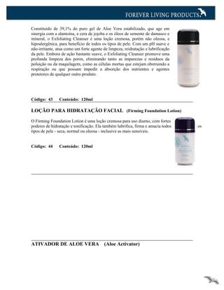 Constituído de 39,1% do puro gel de Aloe Vera estabilizado, que age em
sinergia com a alantoína, a cera de jojoba e os óleos de semente de damasco e
mineral, o Exfoliating Cleanser é uma loção cremosa, porém não oleosa, e
hipoalergênica, para benefício de todos os tipos de pele. Com um pH suave e
não-irritante, atua como um forte agente de limpeza, reidratação e lubrificação
da pele. Embora de ação bastante suave, o Exfoliating Cleanser promove uma
profunda limpeza dos poros, eliminando tanto as impurezas e resíduos da
poluição ou da maquilagem, como as células mortas que estejam obstruindo a
respiração ou que possam impedir a absorção dos nutrientes e agentes
protetores de qualquer outro produto.




Código: 43      Conteúdo: 120ml

LOÇÃO PARA HIDRATAÇÃO FACIAL (Firming Foundation Lotion)

O Firming Foundation Lotion é uma loção cremosa para uso diurno, com fortes
poderes de hidratação e tonificação. Ela também lubrifica, firma e amacia todos   os
tipos de pele - seca, normal ou oleosa - inclusive as mais sensíveis.


Código: 44      Conteúdo: 120ml




ATIVADOR DE ALOE VERA                    (Aloe Activator)
 