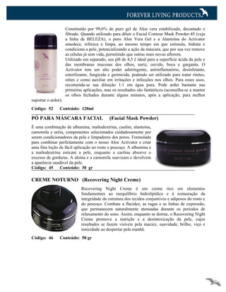 Constituído por 99,6% do puro gel de Aloe vera estabilizado, decantado e
                     filtrado. Quando utilizado para diluir o Facial Contour Mask Powder-45 (veja
                     a linha de BELEZA), o puro Aloe Vera Gel e a Alantoína do Activator
                     umedece, refresca e limpa, ao mesmo tempo em que estimula, hidrata e
                     condiciona a pele, potencializando a ação da máscara, que por sua vez remove
                     as células já sem vida, permitindo que outras mais novas aflorem.
                     Utilizado em separado, seu pH de 4,5 é ideal para a superfície ácida da pele e
                     das membranas mucosas dos olhos, nariz, ouvido, boca e garganta. O
                     Activator tem um alto poder adstringente, antiinflamatório, desinfetante,
                     esterilizante, fungicida e germicida, podendo ser utilizado para tratar rinites,
                     otites e como auxiliar em irritações e infecções nos olhos. Para esses usos,
                     recomenda-se sua diluição 1:1 em água pura. Pode arder bastante nas
                     primeiras aplicações, mas os resultados são fantásticos (aconselha-se a manter
                     os olhos fechados durante alguns minutos, após a aplicação, para melhor
suportar o ardor).
Código: 52      Conteúdo: 120ml

PÓ PARA MÁSCARA FACIAL                        (Facial Mask Powder)
É uma combinação de albumina, maltodextrina, caulim, alantoína,
camomila e uréia, componentes selecionados cuidadosamente por
serem condicionadores da pele e limpadores dos poros. Formulado
para combinar perfeitamente com o nosso Aloe Activator e criar
uma fina loção de fácil aplicação no rosto e pescoço. A albumina e
a maltodextrina esticam a pele, enquanto a caolina absorve o
excesso de gorduras. A aloína e a camomila suavizam e devolvem
a aparência saudável da pele.
Código: 45      Conteúdo: 30 gr

CREME NOTURNO (Recovering Night Creme)
                              Recovering Night Creme é um creme rico em elementos
                              fundamentais ao reequilíbrio hidrolipídico e à restauração da
                              integridade da estrutura dos tecidos conjuntivos e adiposos do rosto e
                              do pescoço. Combate a flacidez, as rugas e as linhas de expressão,
                              que permanecem naturalmente atenuadas durante os períodos de
                              relaxamento do sono. Assim, enquanto se dorme, o Recovering Night
                              Creme promove a nutrição e a desintoxicação da pele, cujos
                              resultados se fazem visíveis pela maciez, suavidade, brilho, viço e
                              tonicidade ao despertar pela manhã.
Código: 46      Conteúdo: 50 gr
 