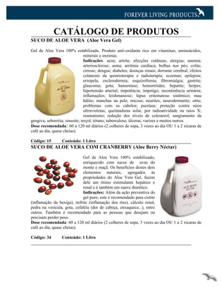 CATÁLOGO DE PRODUTOS
SUCO DE ALOE VERA (Aloe Vera Gel)

Gel de Aloe Vera 100% estabilizado. Produto anti-oxidante rico em vitaminas, aminoácidos,
                                minerais e enzimas.
                                Indicações: acne; artrite; afecções cutâneas; alergias; anemia;
                                arteriosclerose; asma; arritmia cardíaca; bolhas nos pés; colite;
                                cirrose; dengue; diabetes; doenças renais; derrame cerebral; efeitos
                                colaterais da quimioterapia e radioterapia; eczemas; epilepsia;
                                erisipela; esclerodermia; esquizofrenia; fibromialgia; gastrite;
                                glaucoma; gota; hanseníase; hemorróidas; hepatite; herpes;
                                hipertensão arterial; impotência; impetigo; incontinência urinária;
                                inflamações; leishmaniose; lúpus eritematoso sistêmico; mau
                                hálito; manchas na pele; micose; neurites; neurodermatite; otite;
                                problemas com os cabelos; psoríase; proteção contra raios
                                ultravioletas; queimaduras solar, por radioatividade ou raios X;
                                reumatismo; redução dos níveis de colesterol; sangramento da
gengiva; seborréia; sinusite; terçol; tétano; tuberculose; úlceras; varizes e muitos outros.
Dose recomendada: 60 a 120 ml diários (2 colheres de sopa, 3 vezes ao dia OU 1 a 2 xícaras de
café ao dia, quase cheias).

Código: 15        Conteúdo: 1 Litro
SUCO DE ALOE VERA COM CRANBERRY (Aloe Berry Néctar)

                             Gel de Aloe Vera 100% estabilizado,
                             enriquecido com sucos de uvas do
                             monte e maçã. Os benefícios destes dois
                             elementos naturais, agregados às
                             propriedades do Aloe Vera Gel, fazem
                             dele um ótimo estimulante hepático e
                             renal e é também um suave diurético.
                             Indicações: Além da ação preventiva do
                             gel puro, este é recomendado para cistite
(inflamação da bexiga), nefrite (inflamação dos rins), cálculo renal,
pedra na vesícula, gota, cefaléia (dor de cabeça, enxaqueca...), entre
outros. Também é recomendado para as pessoas que desejam ou
precisam perder peso.
Dose recomendada: 60 a 120 ml diários (2 colheres de sopa, 3 vezes ao dia OU 1 a 2 xícaras de
café ao dia, quase cheias).

Código: 34        Conteúdo: 1 Litro
 