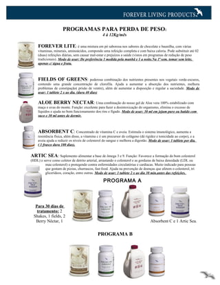 PROGRAMAS PARA PERDA DE PESO:
                                                  4 à 12Kg/mês

     FOREVER LITE: é uma mistura em pó saborosa nos sabores de chocolate e baunilha, com várias
     vitaminas, minerais, aminoácidos, compondo uma refeição completa e com baixa caloria. Pode substituir até 02
     (duas) refeições diárias, sem causar mal-estar e prejuízos a saúde (vistos em programas de redução de peso
     tradicionais). Modo de usar: De preferência 1 medida pela manhã e 1 a noite.Na 1ª sem. tomar sem leite,
     apenas c/ água e fruta.



     FIELDS OF GREENS: poderosa combinação dos nutrientes presentes nos vegetais verde-escuros,
     contendo uma grande concentração de clorofila. Ajuda a aumentar a absorção dos nutrientes, melhora
     problemas de constipação( prisão de ventre), além de aumentar a disposição e regular a saciedade. Modo de
     usar: 1 tablete 2 x ao dia. (dura 40 dias)

     ALOE BERRY NECTAR: Uma combinação do nosso gel de Aloe vera 100% estabilizado com
     maça e uvas do monte. Função: excelente para fazer a desintoxicação do organismo, elimina o excesso de
     líquidos e ajuda no bom funcionamento dos rins e fígado. Modo de usar: 30 ml em jejum puro ou batido com
     suco e 30 ml antes de dormir.



     ABSORBENT C: Concentrado de vitamina C e aveia. Estimula o sistema imunológico, aumenta a
     resistência física, além disso, a vitamina c é um precursor do colágeno (dá rigidez e tonicidade ao corpo), e a
     aveia ajuda a reduzir os níveis de colesterol do sangue e melhora a digestão. Modo de usar: 1 tablete por dia.
     ( 1 frasco dura 100 dias).


ARTIC SEA: Suplemento alimentar a base de ômega 3 e 9. Função: Favorece a formação do bom colesterol
(HDL) e serve como coletor de detrito arterial, arrastando o colesterol e as gorduras de baixa densidade (LDL ou
         mau colesterol) e protegendo contra enfermidades circulatórias e cardíacas. Muito indicado para pessoas
         que gostam de pizzas, churrascos, fast food. Ajuda na prevenção de doenças que afetem o colesterol, tri
         glicerídeos, coração, entre outras. Modo de usar: 1 tablete 2 x ao dia 30 min.antes das refeições.

                                                   PROGRAMA A




   Para 30 dias de
    tratamento: 2
  Shakes, 1 fields, 2
   Berry Néctar, 1                                                                  Absorbent C e 1 Artic Sea.


                                               PROGRAMA B
 