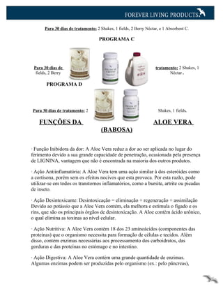 Para 30 dias de tratamento: 2 Shakes, 1 fields, 2 Berry Néctar, e 1 Absorbent C.

                                     PROGRAMA C




 Para 30 dias de                                                    tratamento: 2 Shakes, 1
  fields, 2 Berry                                                          Néctar .

        PROGRAMA D




Para 30 dias de tratamento: 2                                         Shakes, 1 fields.

    FUNÇÕES DA                                                     ALOE VERA
                                      (BABOSA)

· Função Inibidora da dor: A Aloe Vera reduz a dor ao ser aplicada no lugar do
ferimento devido a sua grande capacidade de penetração, ocasionada pela presença
de LIGNINA, vantagem que não é encontrada na maioria dos outros produtos.

· Ação Antiinflamatória: A Aloe Vera tem uma ação similar à dos esteróides como
a cortisona, porém sem os efeitos nocivos que esta provoca. Por esta razão, pode
utilizar-se em todos os transtornos inflamatórios, como a bursite, artrite ou picadas
de inseto.

· Ação Desintoxicante: Desintoxicação = eliminação + regeneração + assimilação
Devido ao potássio que a Aloe Vera contém, ela melhora e estimula o fígado e os
rins, que são os principais órgãos de desintoxicação. A Aloe contém ácido urônico,
o qual elimina as toxinas ao nível celular.

· Ação Nutritiva: A Aloe Vera contém 18 dos 23 aminoácidos (componentes das
proteínas) que o organismo necessita para formação de células e tecidos. Além
disso, contém enzimas necessárias aos processamento dos carboidratos, das
gorduras e das proteínas no estómago e no intestino.

· Ação Digestiva: A Aloe Vera contém uma grande quantidade de enzimas.
Algumas enzimas podem ser produzidas pelo organismo (ex.: pelo pâncreas),
 
