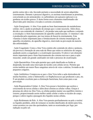 porém outras não o são, havendo portanto a necessidade de serem adquiridas
externamente. Durante o processo digestivo, as enzimas transformam as proteínas,
convertendo-as em aminoácidos: os carboidratos em açúcares (glicose) e as
gorduras em ácidos graxos. E desta forma esses elementos tranformados são
absorvidos pelo intestino e levados à corrente circulatória.

· Ação Energizante: A Aloe Vera ajuda no bom funcionamento do metabolismo
celular, isto é, ajuda na produção da energia que o corpo necessita. Além disso,
devido a seu conteúdo de vitamina C, ela produz uma ação que melhora e estimula
a circulação e o bom funcionamento do aparelho cardiovascular. A vitamina C não
é produzida pelo organismo, por isso temos de buscá-la externamente. Esta
vitamina é muito importante para o fortalecimento do sistema imunológico, do
aparelho circulatório, do aparelho digestivo, intervindo na prevenção da maioria
das enfermidades.

· Ação Coagulante: Como a Aloe Vera contém alto conteúdo de cálcio e potássio,
ela provoca a formação de uma rede de fibras que retém os eritrócitos do sangue,
ajudando assim a coagulação e a cicatrização necessária. O cálcio é um elemento
muito importante para o bom funcionamento dos sistema nervoso e para a ação
muscular, sendo um grande catalisador em todo o processo de cicatrização.

· Ação Queratolítica: Esta ação permite que a pele danificada ou ferida se
desprenda, havendo uma renovação de tecidos com células novas. Permite que
exista também um maior fluxo sanguíneo através de veias e artérias, livrando-as de
pequenos coágulos.

· Ação Antibiótica: Comprovou-se que a Aloe Vera inibe a ação destruidora de
muitas bactérias, como a Salmonella e os Staphylococcus que produzem o pus, etc.
É um produto excelente para a eliminação bacteriana, bem como para a sua
prevenção.

· Ação Regeneradora Celular: A Aloe Vera possui o hormônio que acelera o
crescimento de novas células e além disso elimina as células velhas. Graças à
presença de cálcio na Aloe Vera, as células podem manter seu equilíbrio interno e
externo, proporcionando assim melhor saúde celular a todos os tecidos do corpo,
porque o cálcio regula a passagem dos líquidos nestas células.

· Ação Reidratante da Pele: A Aloe Vera penetra profundamente na pele e restitui
os líquidos perdidos, além de restaurar os tecidos danificados de dentro para fora,
como acontece no caso das queimaduras, tanto as ocasionadas por fogo, por
radiação ou pelo sol.
 