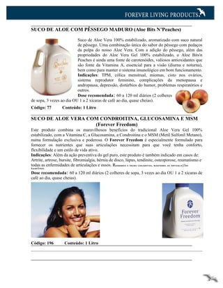 SUCO DE ALOE COM PÊSSEGO MADURO (Aloe Bits N’Peaches)

                          Suco de Aloe Vera 100% estabilizado, aromatizado com suco natural
                          de pêssego. Uma combinação única do sabor do pêssego com pedaços
                          da polpa do nosso Aloe Vera. Com a adição do pêssego, além das
                          propriedades do Aloe Vera Gel 100% estabilizado, o Aloe Bits'n
                          Peaches é ainda uma fonte de carotenóides, valiosos antioxidantes que
                          são fonte da Vitamina A, essencial para a visão (diurna e noturna),
                          bem como para manter o sistema imunológico em bom funcionamento.
                          Indicações: TPM, cólica menstrual, miomas, cisto nos ovários,
                          sistema reprodutor feminino, complicações da menopausa e
                          andropausa, depressão, distúrbios do humor, problemas respiratórios e
                          outros.
                          Dose recomendada: 60 a 120 ml diários (2 colheres
de sopa, 3 vezes ao dia OU 1 a 2 xícaras de café ao dia, quase cheias).
Código: 77        Conteúdo: 1 Litro

SUCO DE ALOE VERA COM CONDROITINA, GLUCOSAMINA E MSM
                    (Forever Freedom)
Este produto combina os maravilhosos benefícios do tradicional Aloe Vera Gel 100%
estabilizado, com a Vitamina C, a Glucosamina, a Condroitina e o MSM (Metil Sulfonil Metano),
numa formulação exclusiva e poderosa. O Forever Freedom é especialmente formulado para
fornecer os nutrientes que suas articulações necessitam para que você tenha conforto,
flexibilidade e um estilo de vida ativo.
Indicações: Além da ação preventiva do gel puro, este produto é também indicado em casos de:
Artrite, artrose, bursite, fibromialgia, hérnia de disco, lúpus, tendinite, osteoporose, reumatismo e
todas as enfermidades de articulações e ossos. Regenera o tecido conjuntivo, mantendo as articulações
Saudáveis.
Dose recomendada: 60 a 120 ml diários (2 colheres de sopa, 3 vezes ao dia OU 1 a 2 xícaras de
café ao dia, quase cheias).




Código: 196        Conteúdo: 1 Litro
 