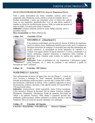 SUCO CONCENTRADO DE FRUTAS (Forever Pomesteem Power)
Todo o poder antioxidante das frutas vermelhas exóticas como: romã,
mangostão, pêra, framboesa, amora, mirtilo e extrato de sementes de uva.
Produto aconselhado a todos que pretendem evitar os efeitos dos radicais
livres no seu organismo, permitindo-lhes viver de uma forma saudável e
retardar os efeitos do envelhecimento precoce. Pode ser usado por pessoas de
todas as idades. Excelente para atletas e fumantes.
Indicações: Limpeza intestinal, prisão de ventre, fadiga muscular, stress e
prostatite crônica.
Dose recomendada: de 30ml a 50ml ao dia.
Código: 262        Conteúdo: 473 ml
                  VITAMINA C (Absorbent C)
                É um poderoso antioxidante, que faz parte do sistema de defesas do organismo
                contra os radicais livres. Suplemento benéfico para a pele, pois é o suporte na
                formação intercelular do colágeno. É necessária para uma boa manutenção dos
                tecidos conectivos. A necessidade de níveis adequados de vitamina C é
                evidente. Um cigarro destrói 25 mg de vitamina C e o stress, a medicação e os
                fatores ambientais, esgotam fortemente o organismo desta vitamina. A
                deficiência desta vitamina pode resultar na quebra dos capilares e em
                gengivites.
                Indicações: Todos os problemas de vias respiratórias e pulmonares (gripe,
                asma, bronquite, etc...). Além de combater o mal colesterol e ajudar na
formação do “bom” colesterol.
Código: 48        Conteúdo: 100 Tabletes

SUPER ÔMEGA-3 (Artic-Sea)
Óleo poliinsaturado de peixes de águas frias, rico em Omega 3, e azeite de
oliva. Favorece a formação do "bom" colesterol. Desobstrui as artérias
tratando de problemas cardiovasculares e pressão alta. Contém EPA e DHA,
que fortalecem e lubrificam as artérias, veias e capilares reduzindo os riscos
de aneurismas, enfartos e derrames. Cada cápsula contém 225 mg de DHA e
150 mg de ácido oléico.
Indicações: Arteriosclerose. Artrite reumatóide. Asma. Cólicas menstruais.
Colite ulcerativa. Doença de Raynaud. Dor de cabeça. Esclerose múltipla.
Menopausa. Osteoartrite. Osteoporose. Perda da memória. Prevenção do
infarto e da embolia. Psoríase. TPM, Reduz o colesterol; pressão alta;
problemas cardiovasculares; infarto; desobstrui as artérias; previne o mal de
Alzheimer. Deve ser usado por pessoas safenadas e/ou enfartadas.

Código: 39  Conteúdo: 60 Cápsulas
CÁLCIO + MAGNÉSIO + VITAMINA D                     (Forever Calcium)
 